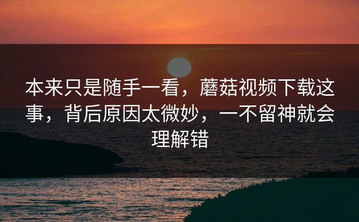 本来只是随手一看，蘑菇视频下载这事，背后原因太微妙，一不留神就会理解错