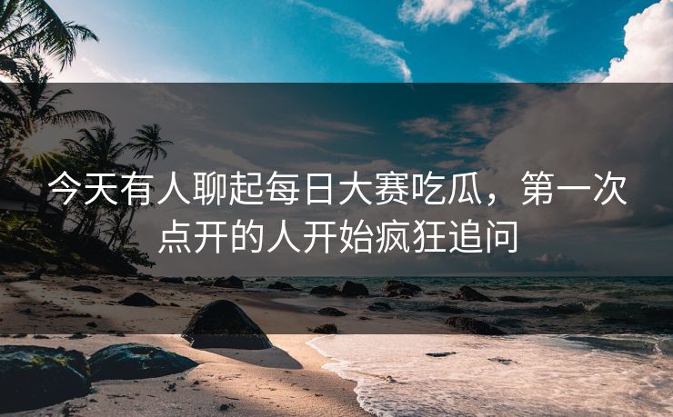 今天有人聊起每日大赛吃瓜，第一次点开的人开始疯狂追问