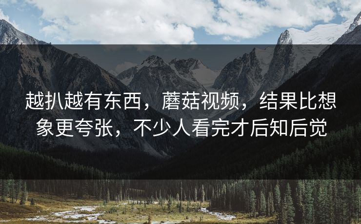 越扒越有东西，蘑菇视频，结果比想象更夸张，不少人看完才后知后觉