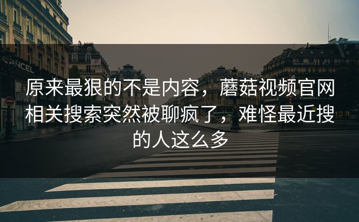 原来最狠的不是内容,蘑菇视频官网相关搜索突然被聊疯了,难怪最近搜的人这么多 原来最狠的不是内容,蘑菇视频官网相关搜索突然被聊疯了,难怪最近搜的人这么多