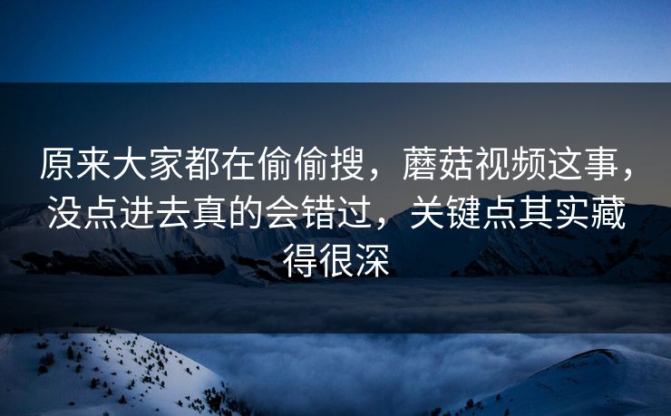 原来大家都在偷偷搜，蘑菇视频这事，没点进去真的会错过，关键点其实藏得很深