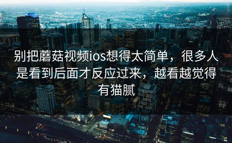 别把蘑菇视频ios想得太简单，很多人是看到后面才反应过来，越看越觉得有猫腻