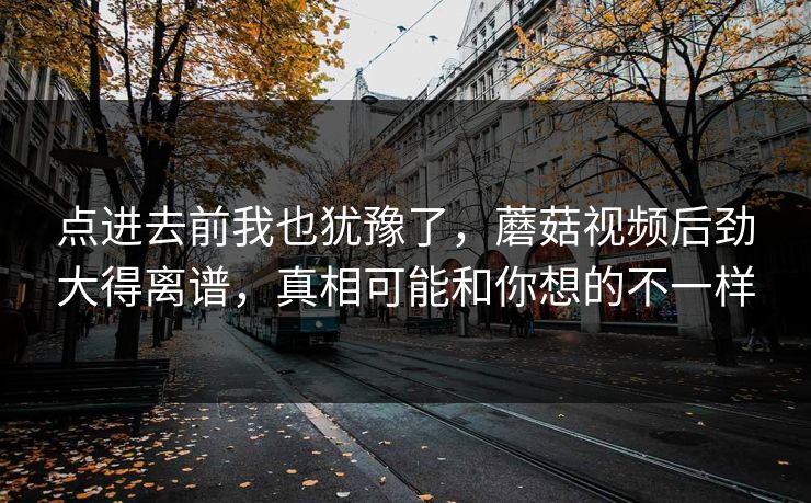 点进去前我也犹豫了，蘑菇视频后劲大得离谱，真相可能和你想的不一样