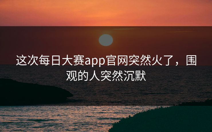这次每日大赛app官网突然火了，围观的人突然沉默
