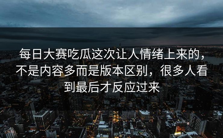 每日大赛吃瓜这次让人情绪上来的，不是内容多而是版本区别，很多人看到最后才反应过来