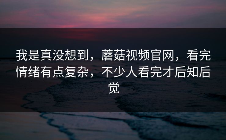 我是真没想到,蘑菇视频官网,看完情绪有点复杂,不少人看完才后知后觉 我是真没想到,蘑菇视频官网,看完情绪有点复杂,不少人看完才后知后觉