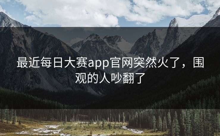 最近每日大赛app官网突然火了，围观的人吵翻了