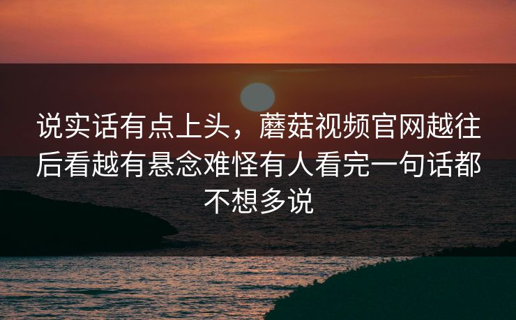 说实话有点上头,蘑菇视频官网越往后看越有悬念难怪有人看完一句话都不想多说 说实话有点上头,蘑菇视频官网越往后看越有悬念难怪有人看完一句话都不想多说
