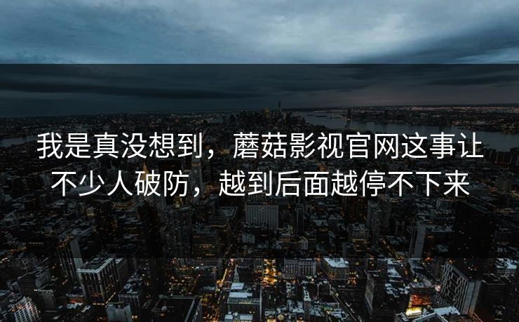我是真没想到,蘑菇影视官网这事让不少人破防,越到后面越停不下来 我是真没想到,蘑菇影视官网这事让不少人破防,越到后面越停不下来