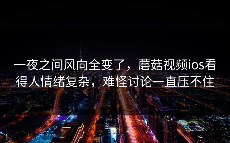 一夜之间风向全变了，蘑菇视频ios看得人情绪复杂，难怪讨论一直压不住