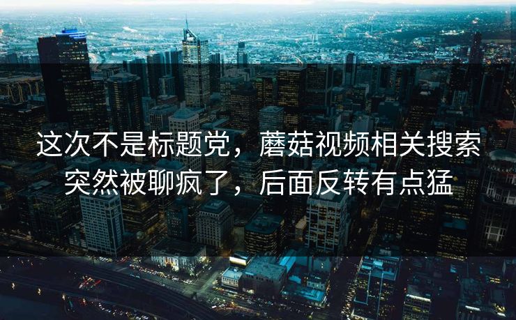 这次不是标题党,蘑菇视频相关搜索突然被聊疯了,后面反转有点猛 这次不是标题党,蘑菇视频相关搜索突然被聊疯了,后面反转有点猛