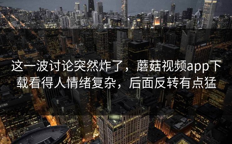 这一波讨论突然炸了，蘑菇视频app下载看得人情绪复杂，后面反转有点猛
