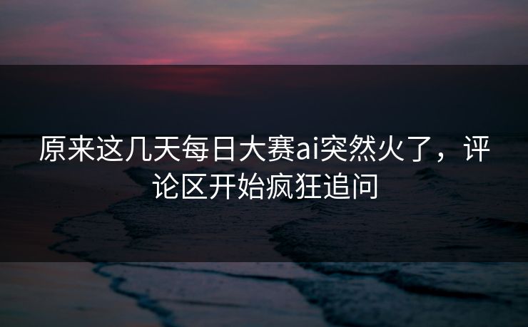 原来这几天每日大赛ai突然火了,评论区开始疯狂追问 原来这几天每日大赛ai突然火了,评论区开始疯狂追问