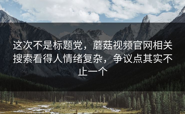 这次不是标题党，蘑菇视频官网相关搜索看得人情绪复杂，争议点其实不止一个
