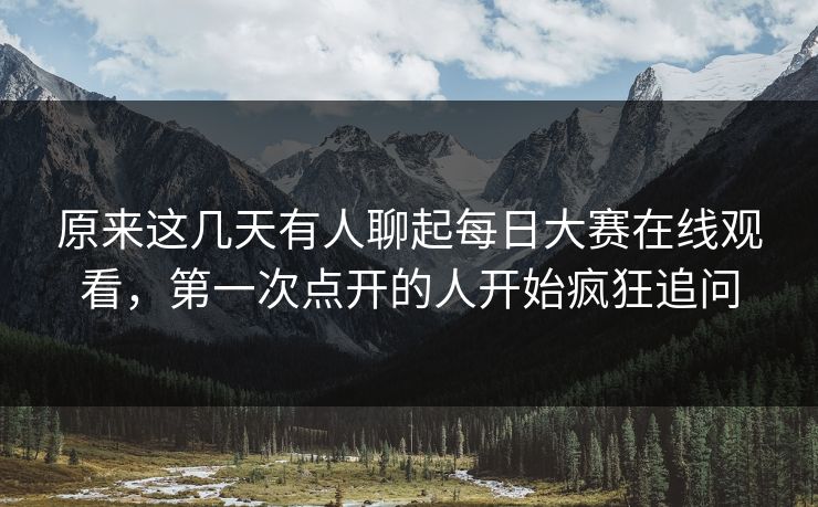 原来这几天有人聊起每日大赛在线观看，第一次点开的人开始疯狂追问