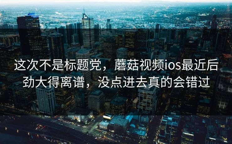 这次不是标题党，蘑菇视频ios最近后劲大得离谱，没点进去真的会错过