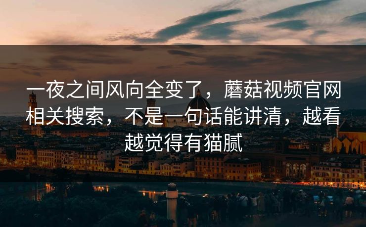 一夜之间风向全变了，蘑菇视频官网相关搜索，不是一句话能讲清，越看越觉得有猫腻