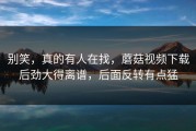 别笑，真的有人在找，蘑菇视频下载后劲大得离谱，后面反转有点猛