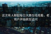 这次有人聊起每日大赛在线观看，老用户开始疯狂追问