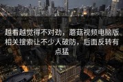 越看越觉得不对劲，蘑菇视频电脑版相关搜索让不少人破防，后面反转有点猛