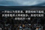 一开始以为很普通，蘑菇视频下载相关搜索看得人情绪复杂，真相可能和你想的不一样