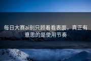 每日大赛ai别只顾着看表面，真正有意思的是使用节奏