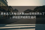 原来这几天每日大赛app官网突然火了，评论区开始疯狂追问