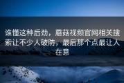 谁懂这种后劲，蘑菇视频官网相关搜索让不少人破防，最后那个点最让人在意