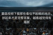 蘑菇视频下载那些看似不起眼的地方，拼起来才是完整答案，越看越觉得有猫腻