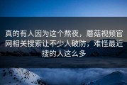 真的有人因为这个熬夜，蘑菇视频官网相关搜索让不少人破防，难怪最近搜的人这么多