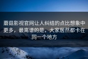 蘑菇影视官网让人纠结的点比想象中更多，最离谱的是，大家居然都卡在同一个地方