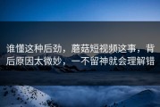 谁懂这种后劲，蘑菇短视频这事，背后原因太微妙，一不留神就会理解错