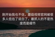 刚开始我也不信，蘑菇视频官网被很多人低估了说白了，最抓人的不是热度而是细节
