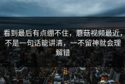 看到最后有点绷不住，蘑菇视频最近，不是一句话能讲清，一不留神就会理解错