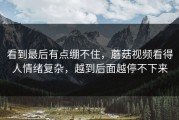 看到最后有点绷不住，蘑菇视频看得人情绪复杂，越到后面越停不下来