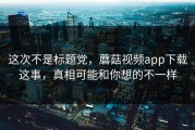这次不是标题党，蘑菇视频app下载这事，真相可能和你想的不一样