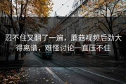 忍不住又翻了一遍，蘑菇视频后劲大得离谱，难怪讨论一直压不住
