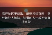 看评论区更刺激，蘑菇视频官网，意外地让人破防，知道的人一般不会直接点破