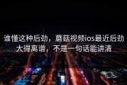 谁懂这种后劲，蘑菇视频ios最近后劲大得离谱，不是一句话能讲清