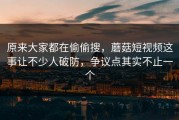 原来大家都在偷偷搜，蘑菇短视频这事让不少人破防，争议点其实不止一个