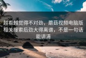 越看越觉得不对劲，蘑菇视频电脑版相关搜索后劲大得离谱，不是一句话能讲清
