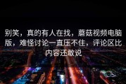 别笑，真的有人在找，蘑菇视频电脑版，难怪讨论一直压不住，评论区比内容还敢说