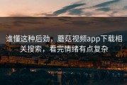 谁懂这种后劲，蘑菇视频app下载相关搜索，看完情绪有点复杂