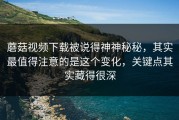 蘑菇视频下载被说得神神秘秘，其实最值得注意的是这个变化，关键点其实藏得很深