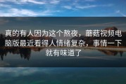 真的有人因为这个熬夜，蘑菇视频电脑版最近看得人情绪复杂，事情一下就有味道了