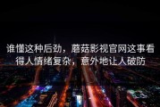 谁懂这种后劲，蘑菇影视官网这事看得人情绪复杂，意外地让人破防