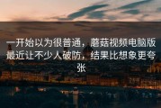 一开始以为很普通，蘑菇视频电脑版最近让不少人破防，结果比想象更夸张