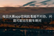 每日大赛app官网越看越不对劲，问题可能出在翻车瞬间