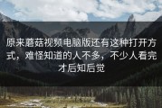 原来蘑菇视频电脑版还有这种打开方式，难怪知道的人不多，不少人看完才后知后觉