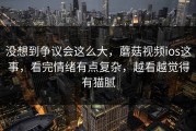 没想到争议会这么大，蘑菇视频ios这事，看完情绪有点复杂，越看越觉得有猫腻
